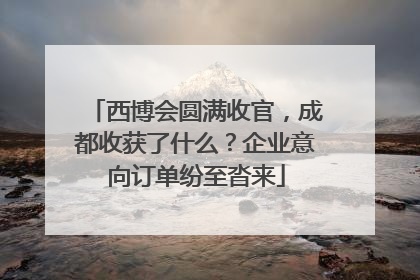 西博会圆满收官，成都收获了什么？企业意向订单纷至沓来