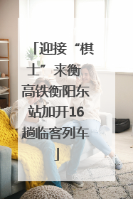 迎接“棋士”来衡 高铁衡阳东站加开16趟临客列车