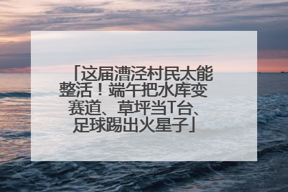 这届漕泾村民太能整活！端午把水库变赛道、草坪当T台、足球踢出火星子