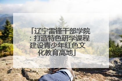 辽宁雷锋干部学院：打造特色研学课程 建设青少年红色文化教育高地