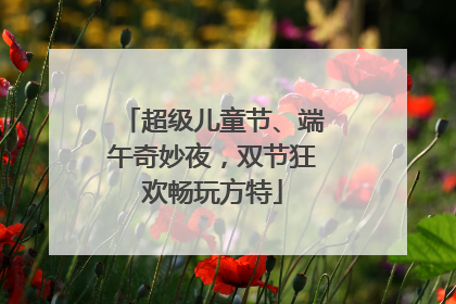 超级儿童节、端午奇妙夜，双节狂欢畅玩方特