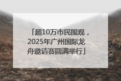 超10万市民围观，2025年广州国际龙舟邀请赛圆满举行