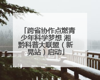 跨省协作点燃青少年科学梦想 湘黔科普大联盟（新晃站）启动