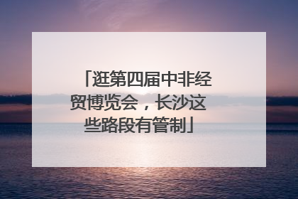 逛第四届中非经贸博览会，长沙这些路段有管制