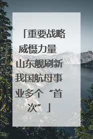 重要战略威慑力量 山东舰刷新我国航母事业多个“首次”