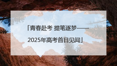 青春赴考 提笔逐梦——2025年高考首日见闻