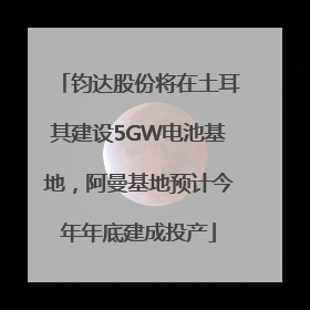 钧达股份将在土耳其建设5GW电池基地，阿曼基地预计今年年底建成投产