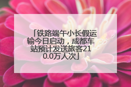 铁路端午小长假运输今日启动，成都车站预计发送旅客210.0万人次