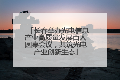 长春举办光电信息产业高质量发展百人圆桌会议，共筑光电产业创新生态