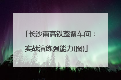 长沙南高铁整备车间：实战演练强能力(图)