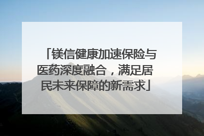 镁信健康加速保险与医药深度融合，满足居民未来保障的新需求