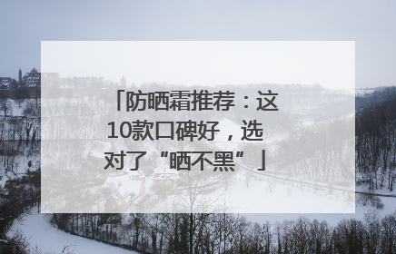 防晒霜推荐：这10款口碑好，选对了“晒不黑”