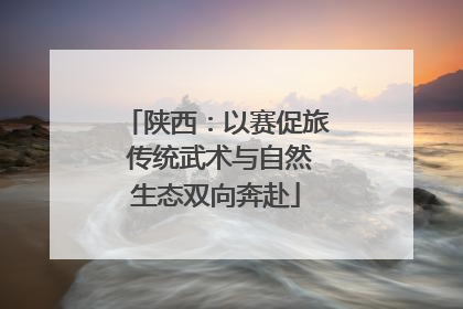 陕西：以赛促旅 传统武术与自然生态双向奔赴