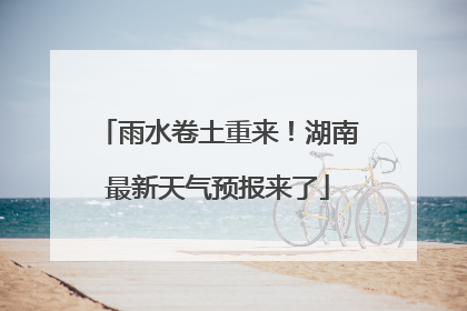 雨水卷土重来！湖南最新天气预报来了