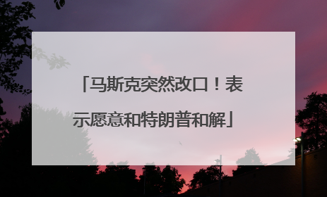 马斯克突然改口！表示愿意和特朗普和解
