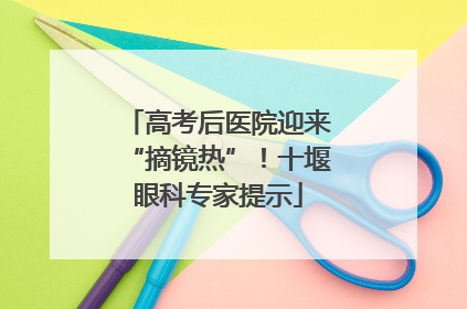 高考后医院迎来“摘镜热”！十堰眼科专家提示