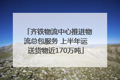 齐铁物流中心推进物流总包服务 上半年运送货物近170万吨
