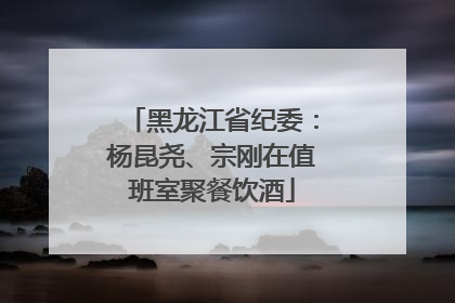 黑龙江省纪委：杨昆尧、宗刚在值班室聚餐饮酒