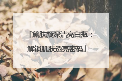 黛肤颜深洁亮白瓶：解锁肌肤透亮密码