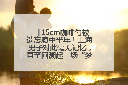 15cm咖啡勺被遗忘腹中半年！上海男子对此毫无记忆，直至回溯起一场“梦境”般的经历