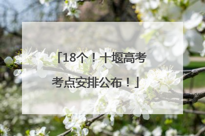 18个！十堰高考考点安排公布！