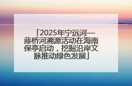 2025年宁远河—藤桥河溯源活动在海南保亭启动，挖掘沿岸文脉推动绿色发展