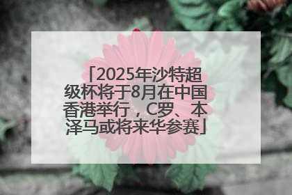2025年沙特超级杯将于8月在中国香港举行，C罗、本泽马或将来华参赛