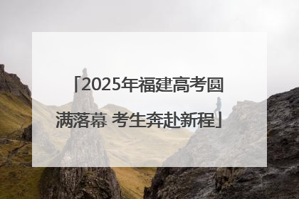 2025年福建高考圆满落幕 考生奔赴新程