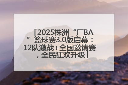2025株洲“厂BA”篮球赛3.0版启幕：12队激战+全国邀请赛，全民狂欢升级