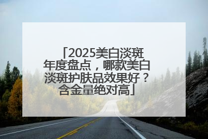 2025美白淡斑年度盘点，哪款美白淡斑护肤品效果好？含金量绝对高