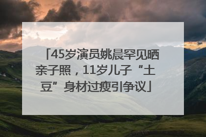 45岁演员姚晨罕见晒亲子照，11岁儿子“土豆”身材过瘦引争议