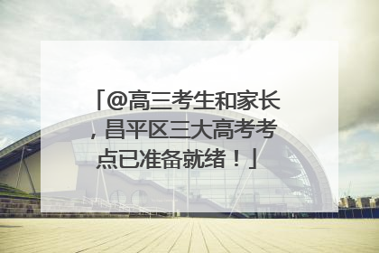 @高三考生和家长，昌平区三大高考考点已准备就绪！