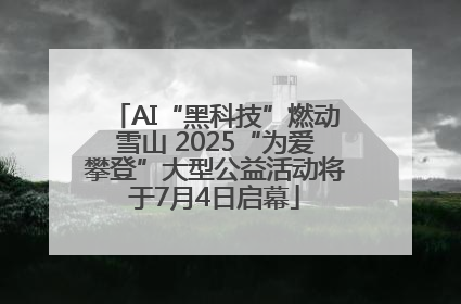 AI“黑科技”燃动雪山 2025“为爱攀登”大型公益活动将于7月4日启幕